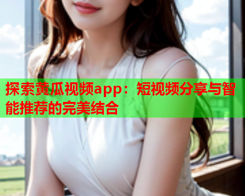 探索黄瓜视频app：短视频分享与智能推荐的完美结合