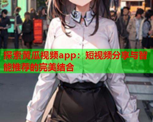 探索黄瓜视频app：短视频分享与智能推荐的完美结合