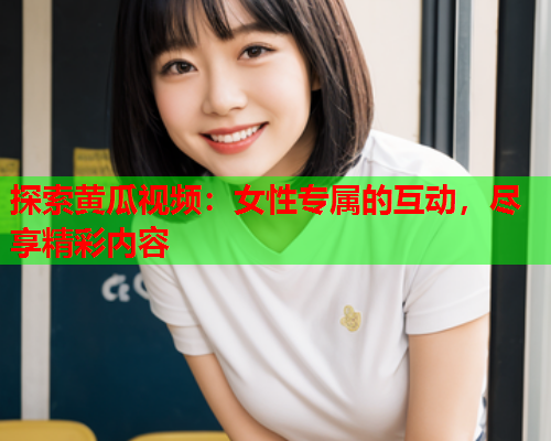 探索黄瓜视频：女性专属的互动，尽享精彩内容