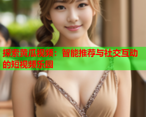 探索黄瓜视频：智能推荐与社交互动的短视频乐园