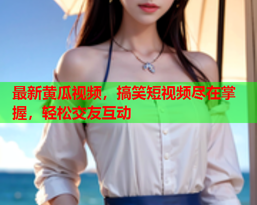 最新黄瓜视频，搞笑短视频尽在掌握，轻松交友互动