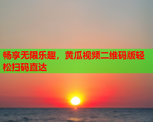 畅享无限乐趣，黄瓜视频二维码版轻松扫码直达
