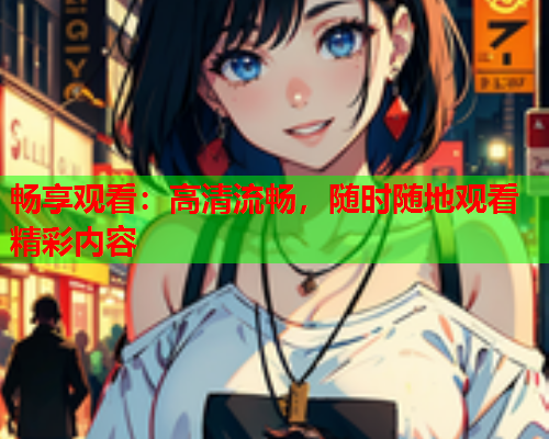 畅享观看：高清流畅，随时随地观看精彩内容