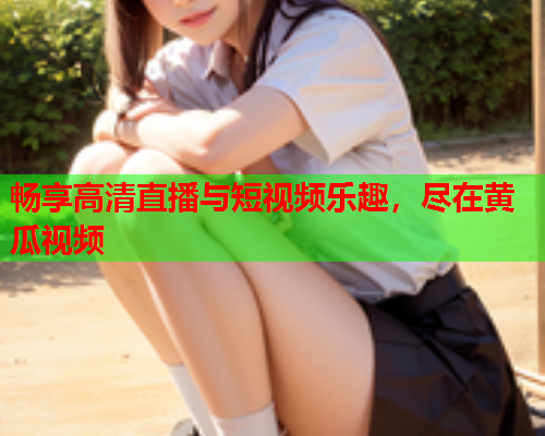 畅享高清直播与短视频乐趣，尽在黄瓜视频