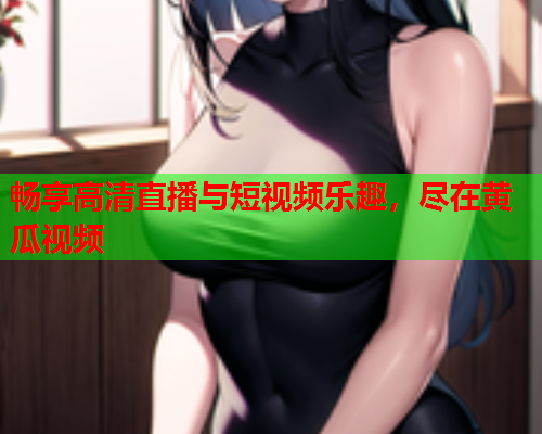 畅享高清直播与短视频乐趣，尽在黄瓜视频