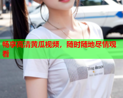 畅享高清黄瓜视频，随时随地尽情观看