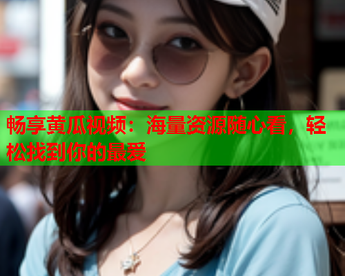 畅享黄瓜视频：海量资源随心看，轻松找到你的最爱