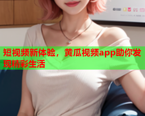 短视频新体验，黄瓜视频app助你发现精彩生活