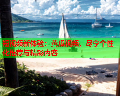 短视频新体验：黄瓜视频，尽享个性化推荐与精彩内容