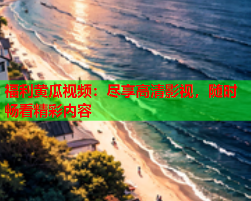 福利黄瓜视频：尽享高清影视，随时畅看精彩内容