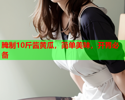 腌制10斤酱黄瓜，简单美味，开胃必备