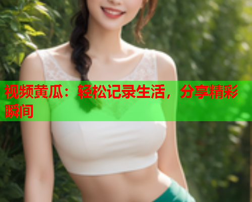 视频黄瓜：轻松记录生活，分享精彩瞬间