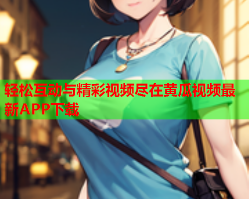 轻松互动与精彩视频尽在黄瓜视频最新APP下载