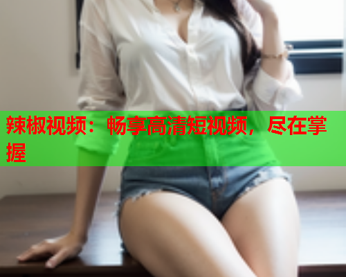 辣椒视频：畅享高清短视频，尽在掌握