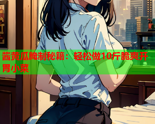 酱黄瓜腌制秘籍：轻松做10斤脆爽开胃小菜