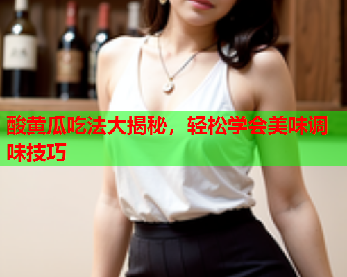 酸黄瓜吃法大揭秘，轻松学会美味调味技巧