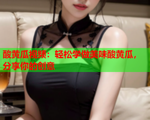 酸黄瓜视频：轻松学做美味酸黄瓜，分享你的创意