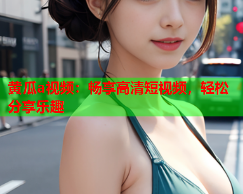 黄瓜a视频：畅享高清短视频，轻松分享乐趣