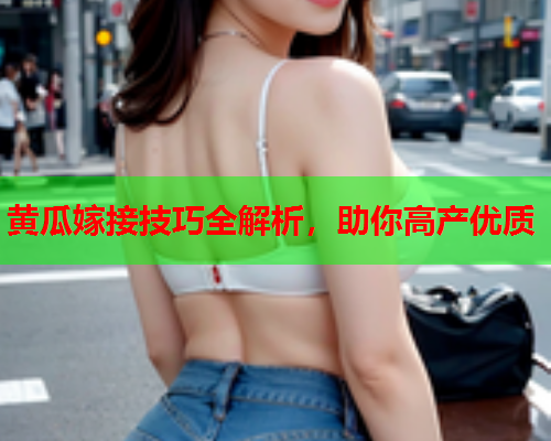 黄瓜嫁接技巧全解析，助你高产优质