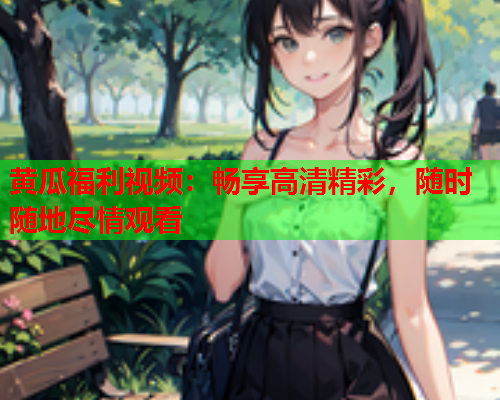 黄瓜福利视频：畅享高清精彩，随时随地尽情观看