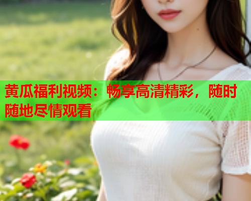 黄瓜福利视频：畅享高清精彩，随时随地尽情观看