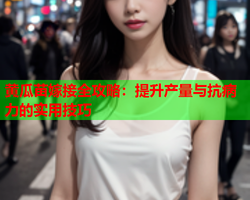 黄瓜苗嫁接全攻略：提升产量与抗病力的实用技巧