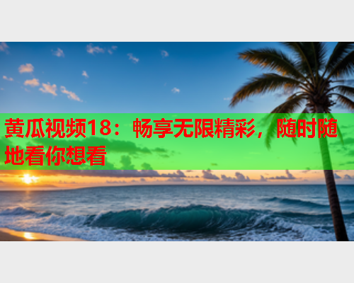 黄瓜视频18：畅享无限精彩，随时随地看你想看