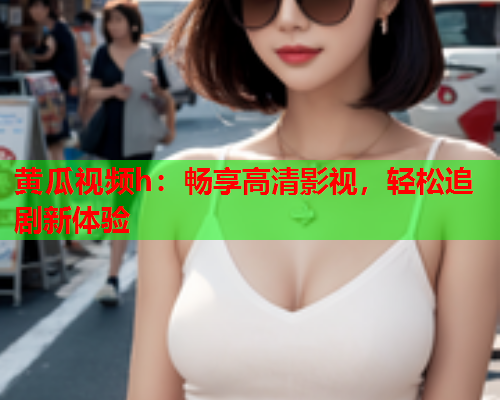 黄瓜视频h：畅享高清影视，轻松追剧新体验