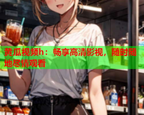 黄瓜视频h：畅享高清影视，随时随地尽情观看