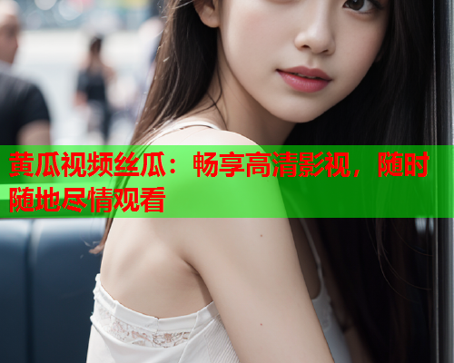 黄瓜视频丝瓜：畅享高清影视，随时随地尽情观看
