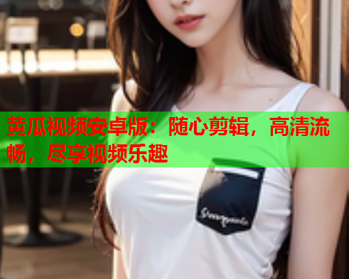 黄瓜视频安卓版：随心剪辑，高清流畅，尽享视频乐趣