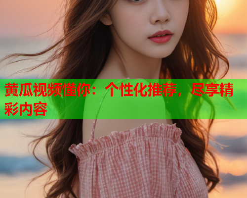 黄瓜视频懂你：个性化推荐，尽享精彩内容