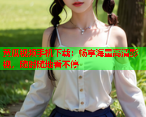 黄瓜视频手机下载：畅享海量高清影视，随时随地看不停