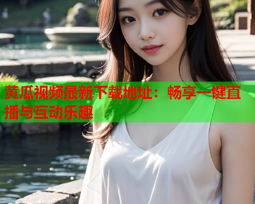 黄瓜视频最新下载地址：畅享一键直播与互动乐趣