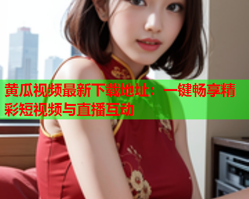 黄瓜视频最新下载地址：一键畅享精彩短视频与直播互动