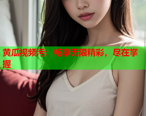 黄瓜视频污：畅享无限精彩，尽在掌握