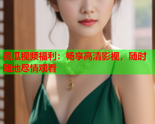 黄瓜视频福利：畅享高清影视，随时随地尽情观看