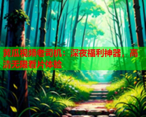 黄瓜视频老司机：深夜福利神器，高清无限看片体验