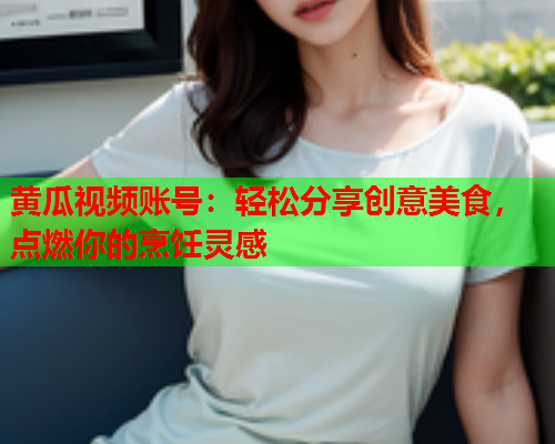黄瓜视频账号：轻松分享创意美食，点燃你的烹饪灵感