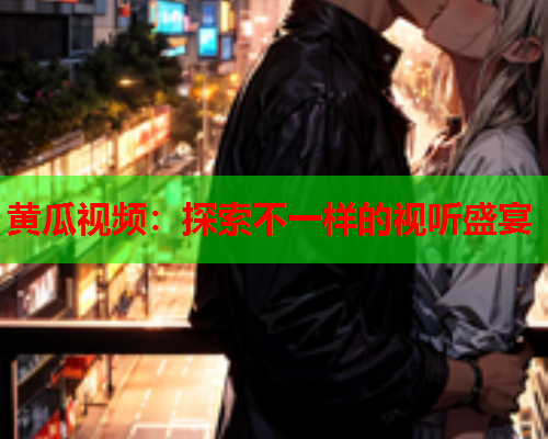 黄瓜视频：探索不一样的视听盛宴