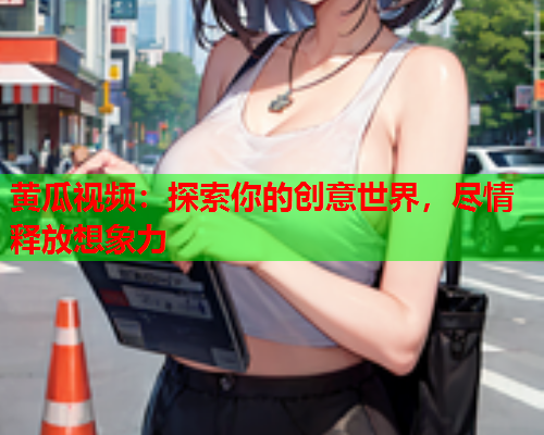 黄瓜视频：探索你的创意世界，尽情释放想象力