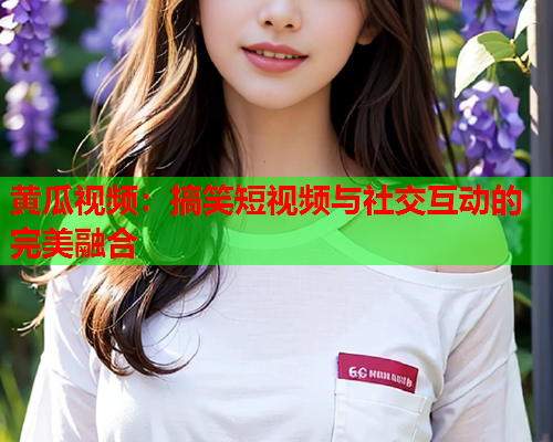 黄瓜视频：搞笑短视频与社交互动的完美融合