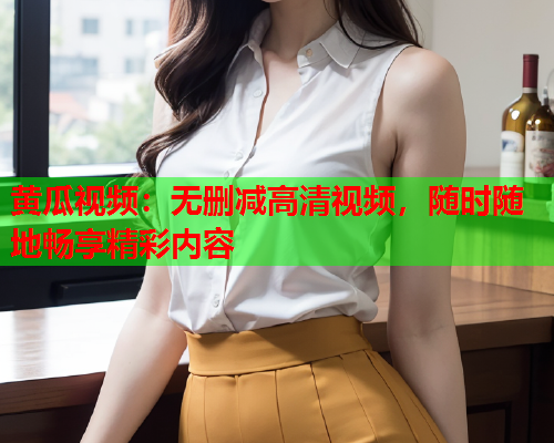 黄瓜视频：无删减高清视频，随时随地畅享精彩内容