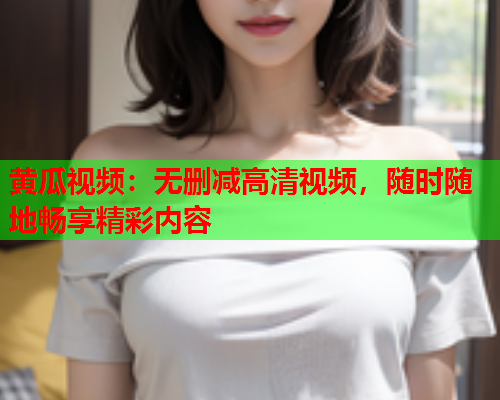黄瓜视频：无删减高清视频，随时随地畅享精彩内容
