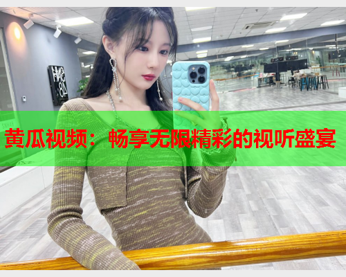 黄瓜视频：畅享无限精彩的视听盛宴