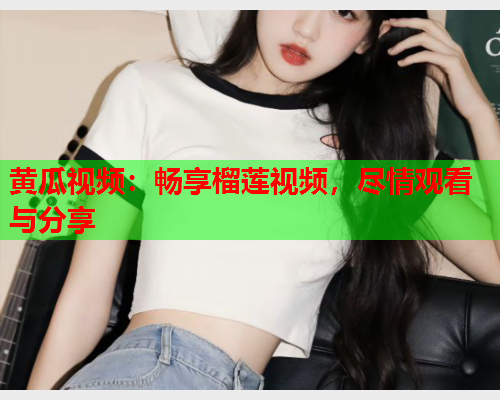 黄瓜视频：畅享榴莲视频，尽情观看与分享