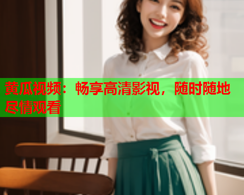黄瓜视频：畅享高清影视，随时随地尽情观看