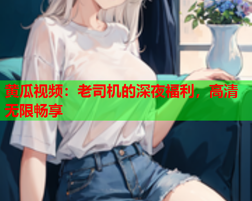 黄瓜视频：老司机的深夜福利，高清无限畅享