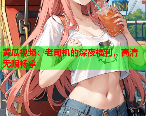 黄瓜视频：老司机的深夜福利，高清无限畅享